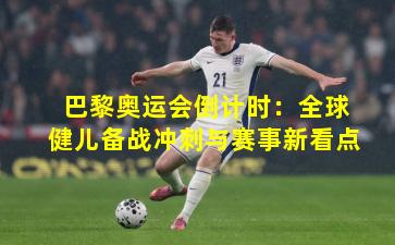 巴黎奥运会倒计时：全球健儿备战冲刺与赛事新看点